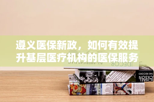 遵义医保新政，如何有效提升基层医疗机构的医保服务效率？