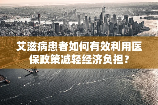 艾滋病患者如何有效利用医保政策减轻经济负担？