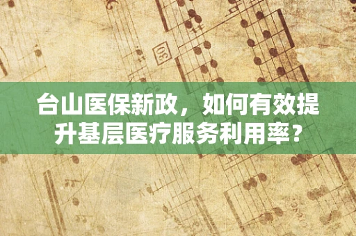 台山医保新政，如何有效提升基层医疗服务利用率？