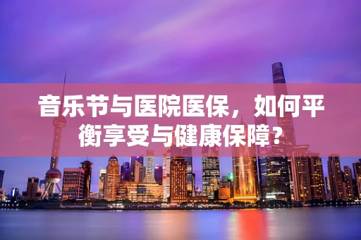 音乐节与医院医保，如何平衡享受与健康保障？
