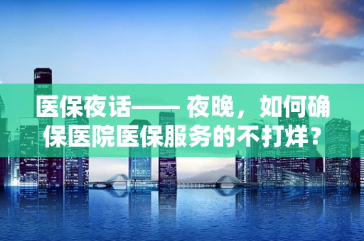 医保夜话—— 夜晚，如何确保医院医保服务的不打烊？