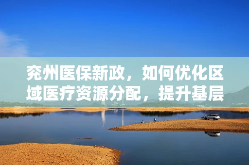 兖州医保新政，如何优化区域医疗资源分配，提升基层医疗服务效率？