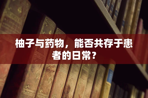 柚子与药物，能否共存于患者的日常？