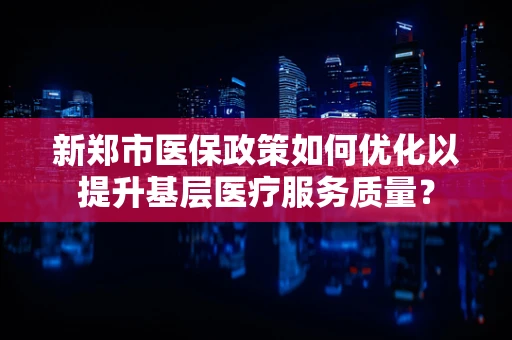 新郑市医保政策如何优化以提升基层医疗服务质量？