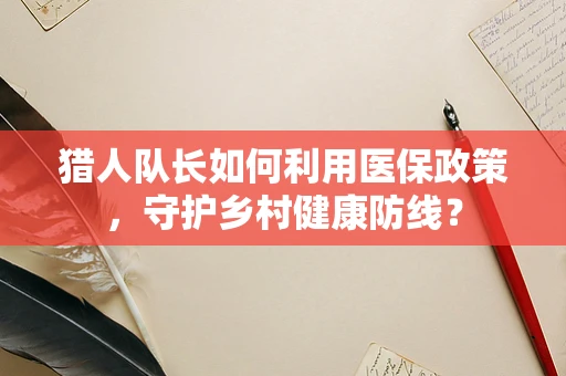 猎人队长如何利用医保政策，守护乡村健康防线？