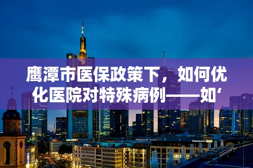 鹰潭市医保政策下，如何优化医院对特殊病例——如‘鹰潭老鹰’患者的管理？