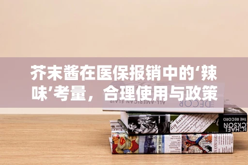 芥末酱在医保报销中的‘辣味’考量，合理使用与政策边界