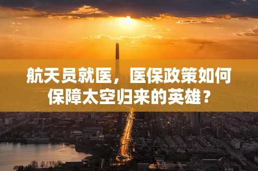 航天员就医，医保政策如何保障太空归来的英雄？