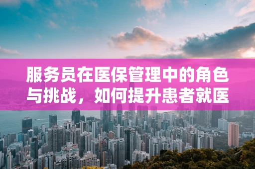 服务员在医保管理中的角色与挑战，如何提升患者就医体验？