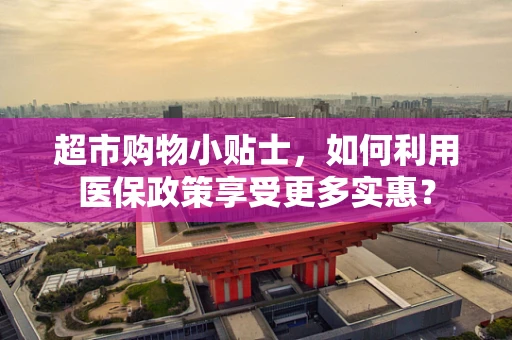 超市购物小贴士，如何利用医保政策享受更多实惠？