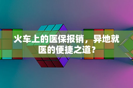 火车上的医保报销，异地就医的便捷之道？