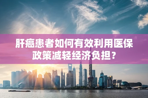肝癌患者如何有效利用医保政策减轻经济负担？