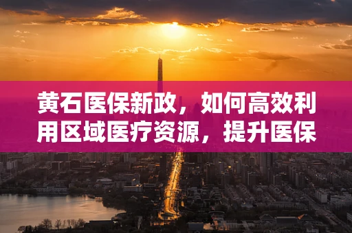 黄石医保新政，如何高效利用区域医疗资源，提升医保基金使用效率？