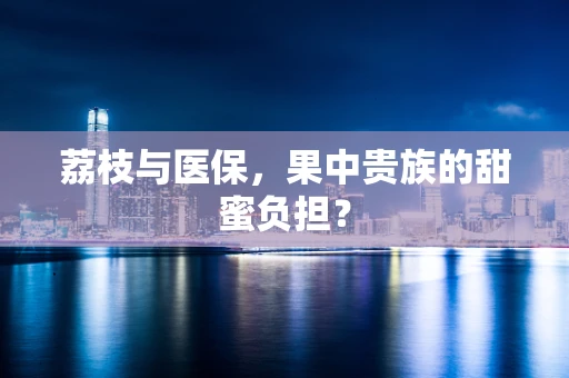 荔枝与医保，果中贵族的甜蜜负担？