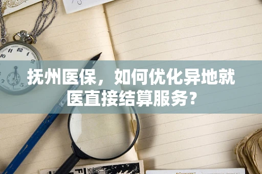 抚州医保，如何优化异地就医直接结算服务？