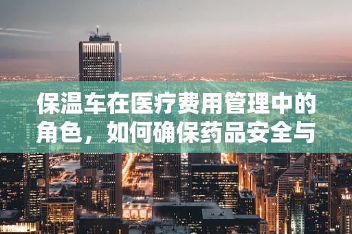 保温车在医疗费用管理中的角色，如何确保药品安全与费用合规？