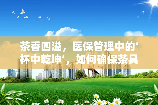茶香四溢，医保管理中的‘杯中乾坤’，如何确保茶具报销的合理性与合规性？