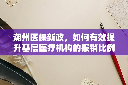 潮州医保新政，如何有效提升基层医疗机构的报销比例？
