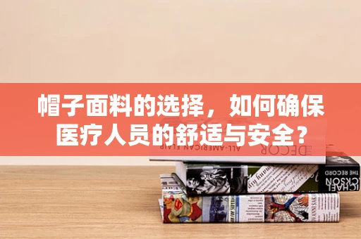 帽子面料的选择，如何确保医疗人员的舒适与安全？