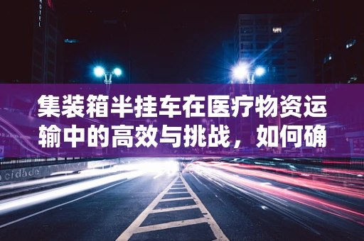 集装箱半挂车在医疗物资运输中的高效与挑战，如何确保医保物资的安全与及时？