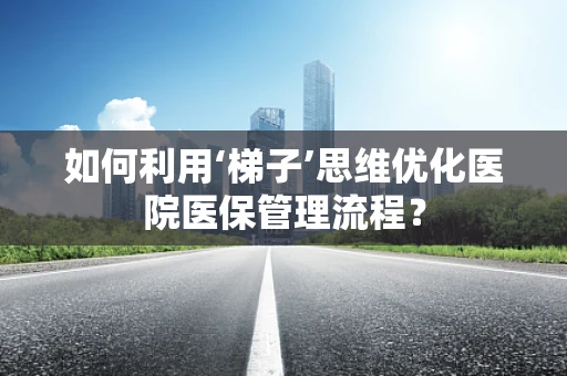 如何利用‘梯子’思维优化医院医保管理流程？