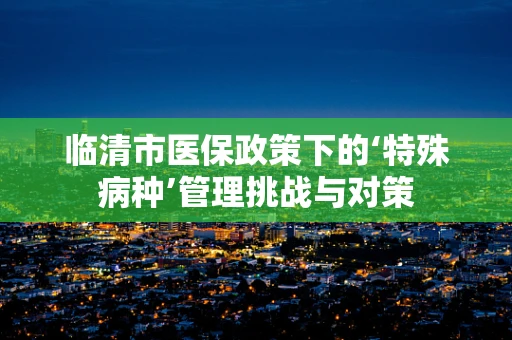 临清市医保政策下的‘特殊病种’管理挑战与对策