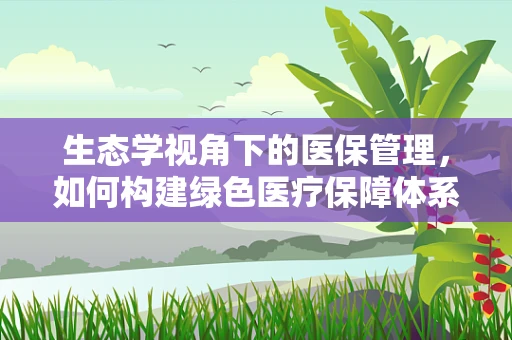 生态学视角下的医保管理，如何构建绿色医疗保障体系？