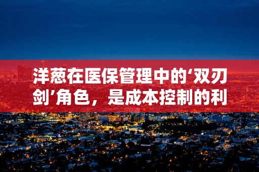 洋葱在医保管理中的‘双刃剑’角色，是成本控制的利器，还是患者负担的隐忧？