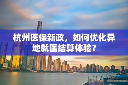 杭州医保新政，如何优化异地就医结算体验？