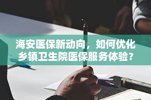 海安医保新动向，如何优化乡镇卫生院医保服务体验？