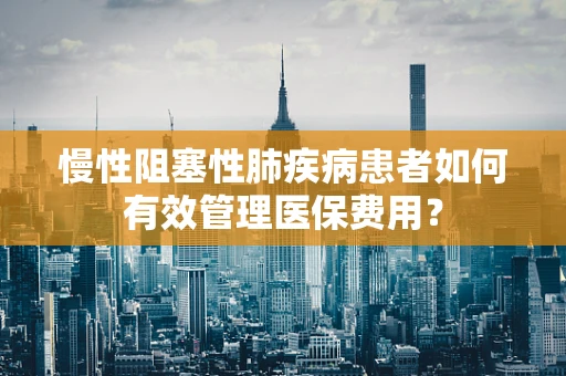 慢性阻塞性肺疾病患者如何有效管理医保费用？