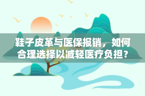 鞋子皮革与医保报销，如何合理选择以减轻医疗负担？