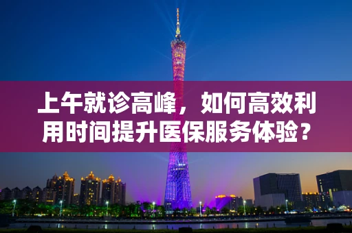 上午就诊高峰，如何高效利用时间提升医保服务体验？