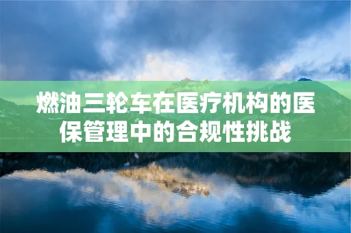 燃油三轮车在医疗机构的医保管理中的合规性挑战