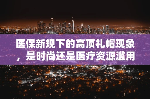 医保新规下的高顶礼帽现象，是时尚还是医疗资源滥用？