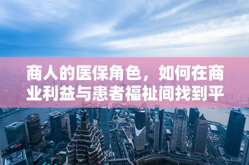 商人的医保角色，如何在商业利益与患者福祉间找到平衡？