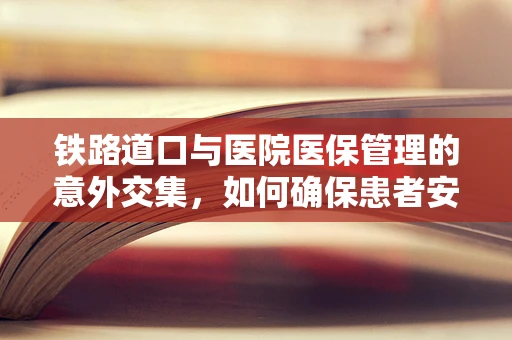 铁路道口与医院医保管理的意外交集，如何确保患者安全过‘轨’？