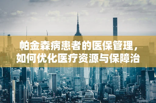 帕金森病患者的医保管理，如何优化医疗资源与保障治疗质量？