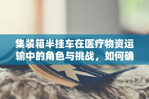 集装箱半挂车在医疗物资运输中的角色与挑战，如何确保医保物资的安全与高效？