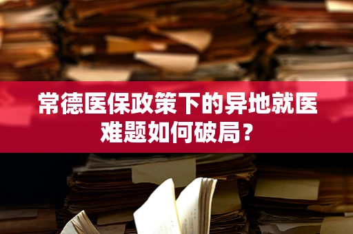 常德医保政策下的异地就医难题如何破局？