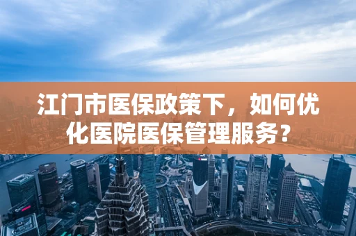 江门市医保政策下，如何优化医院医保管理服务？