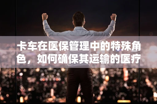 卡车在医保管理中的特殊角色，如何确保其运输的医疗物资安全与合规？