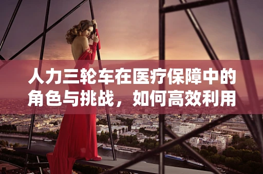 人力三轮车在医疗保障中的角色与挑战，如何高效利用这一传统运输工具？