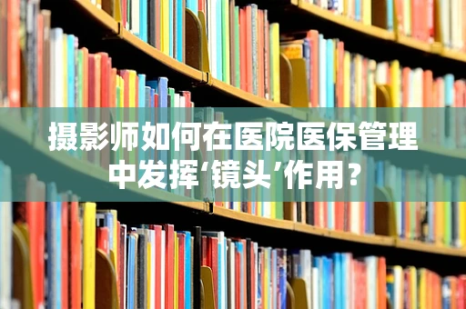 摄影师如何在医院医保管理中发挥‘镜头’作用？