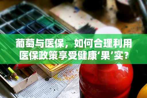 葡萄与医保，如何合理利用医保政策享受健康‘果’实？