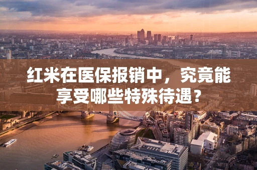 红米在医保报销中，究竟能享受哪些特殊待遇？