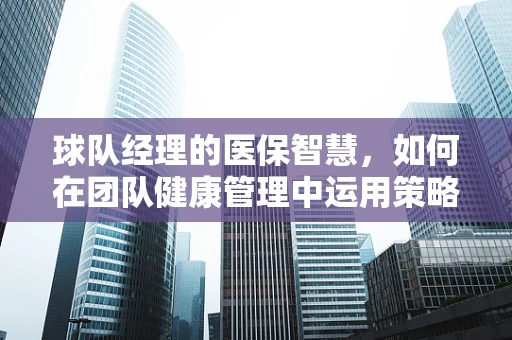 球队经理的医保智慧，如何在团队健康管理中运用策略？