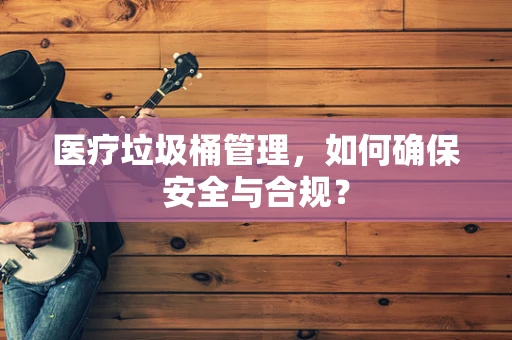 医疗垃圾桶管理，如何确保安全与合规？