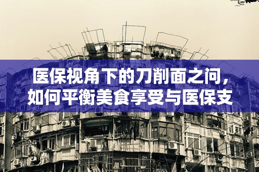 医保视角下的刀削面之问，如何平衡美食享受与医保支付合理性？