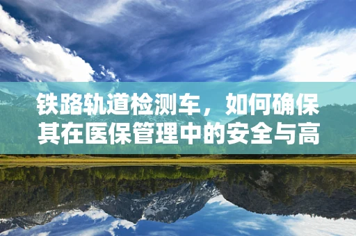 铁路轨道检测车，如何确保其在医保管理中的安全与高效运用？